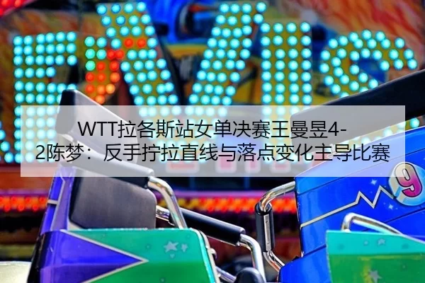 WTT拉各斯站女单决赛王曼昱4-2陈梦：反手拧拉直线与落点变化主导比赛