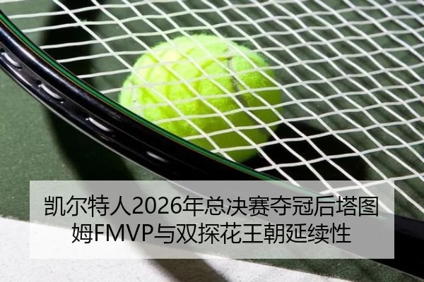 凯尔特人2026年总决赛夺冠后塔图姆FMVP与双探花王朝延续性