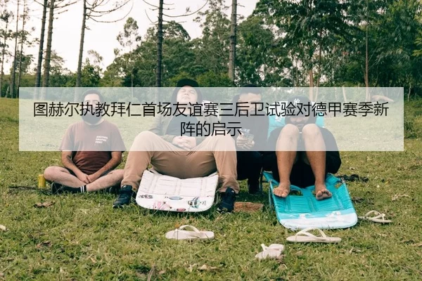 图赫尔执教拜仁首场友谊赛三后卫试验对德甲赛季新阵的启示